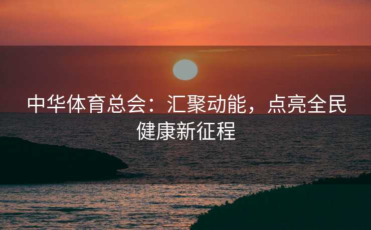 中华体育总会：汇聚动能，点亮全民健康新征程