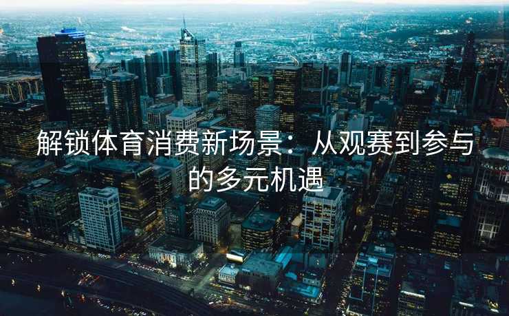 解锁体育消费新场景：从观赛到参与的多元机遇