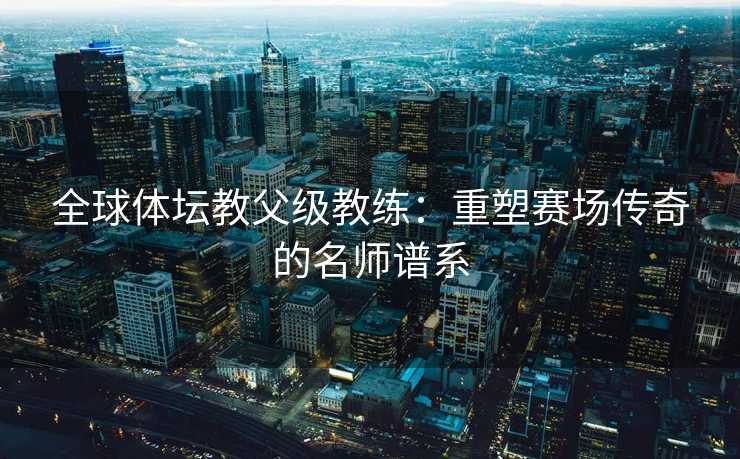 全球体坛教父级教练：重塑赛场传奇的名师谱系