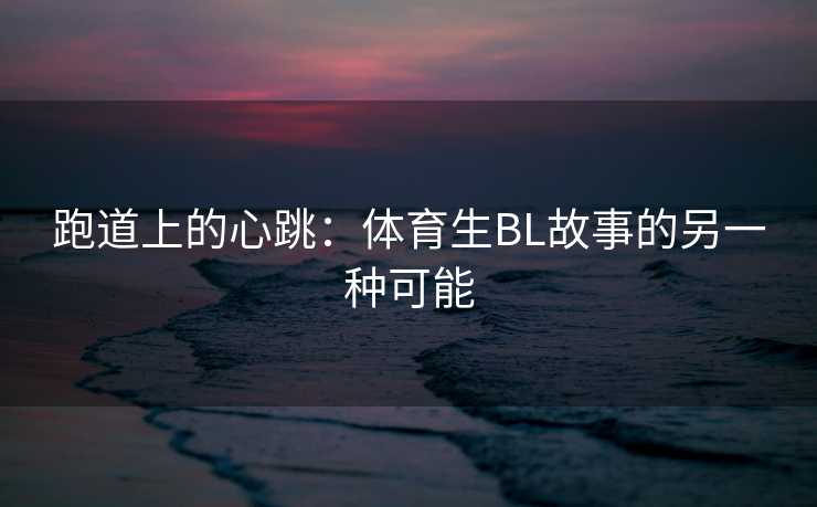 跑道上的心跳：体育生BL故事的另一种可能