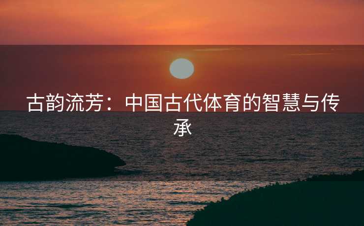 古韵流芳：中国古代体育的智慧与传承