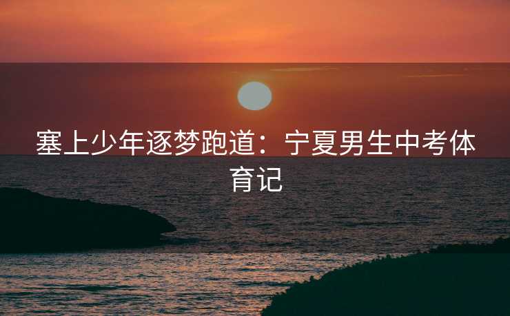 塞上少年逐梦跑道：宁夏男生中考体育记
