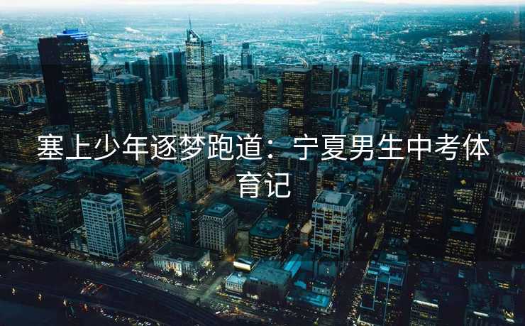 塞上少年逐梦跑道：宁夏男生中考体育记