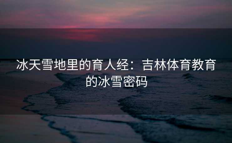 冰天雪地里的育人经：吉林体育教育的冰雪密码