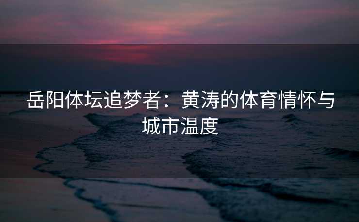 岳阳体坛追梦者：黄涛的体育情怀与城市温度