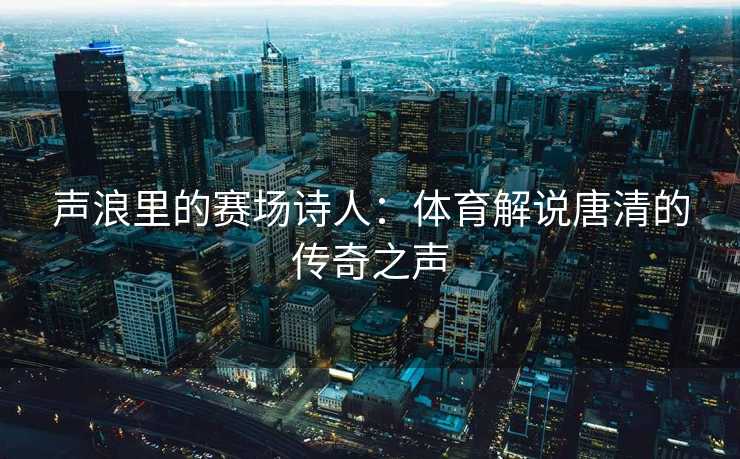 声浪里的赛场诗人：体育解说唐清的传奇之声