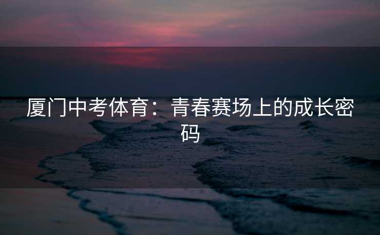 厦门中考体育：青春赛场上的成长密码