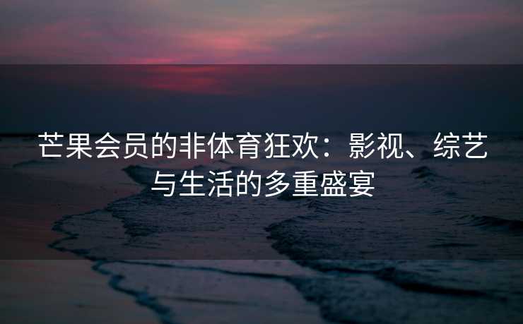 芒果会员的非体育狂欢：影视、综艺与生活的多重盛宴