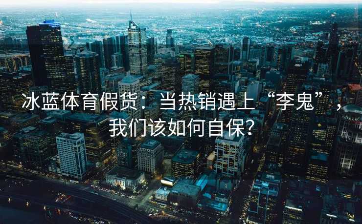 冰蓝体育假货：当热销遇上“李鬼”，我们该如何自保？