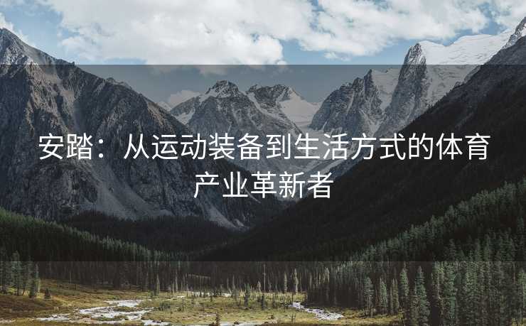 安踏：从运动装备到生活方式的体育产业革新者