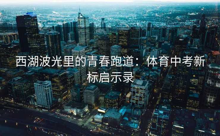 西湖波光里的青春跑道：体育中考新标启示录