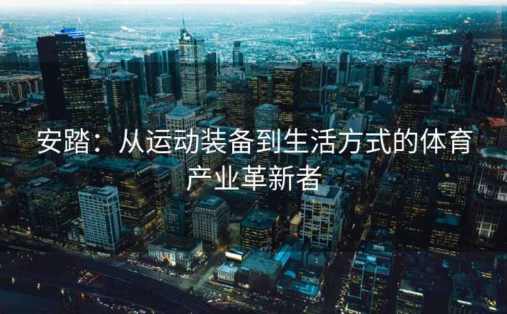 安踏：从运动装备到生活方式的体育产业革新者