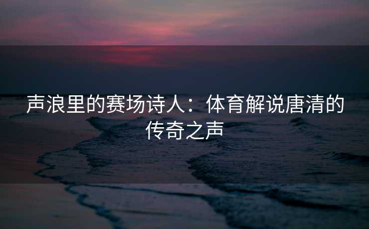 声浪里的赛场诗人：体育解说唐清的传奇之声