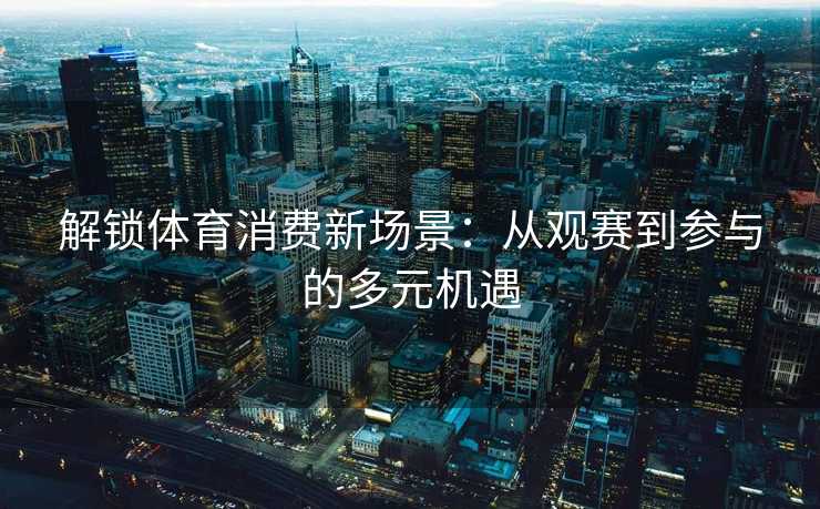 解锁体育消费新场景：从观赛到参与的多元机遇