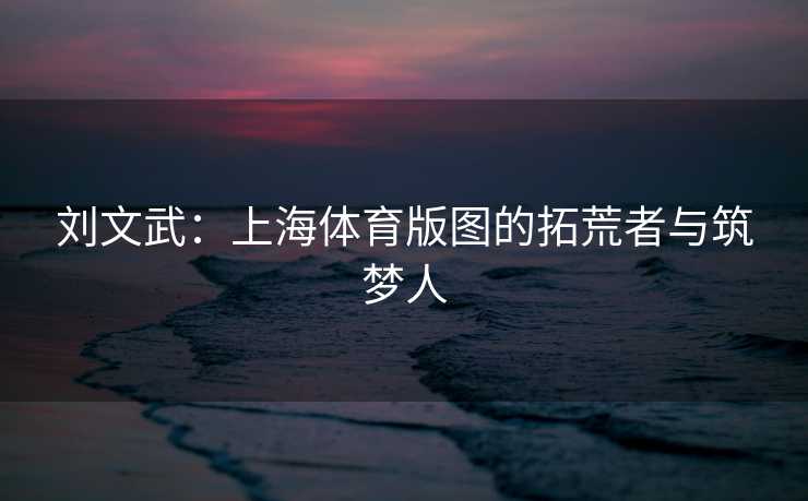 刘文武：上海体育版图的拓荒者与筑梦人