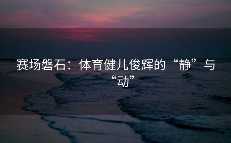 赛场磐石：体育健儿俊辉的“静”与“动”