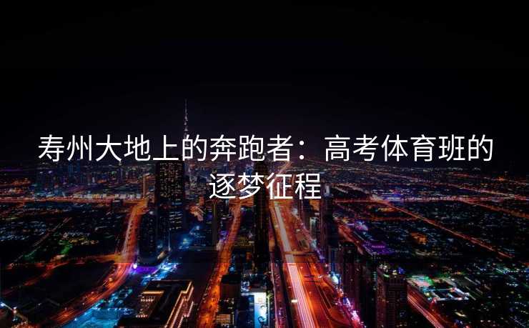 寿州大地上的奔跑者:高考体育班的逐梦征程 寿州大地上的奔跑者:高考体育班的逐梦征程