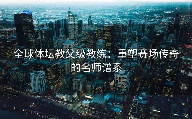 全球体坛教父级教练：重塑赛场传奇的名师谱系