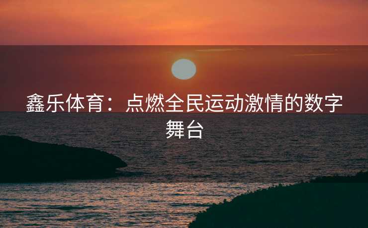 鑫乐体育：点燃全民运动激情的数字舞台