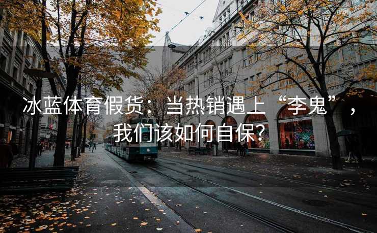 冰蓝体育假货：当热销遇上“李鬼”，我们该如何自保？