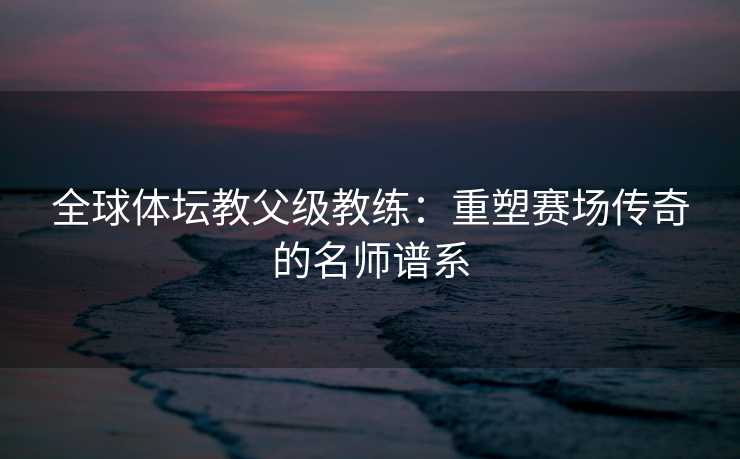 全球体坛教父级教练：重塑赛场传奇的名师谱系