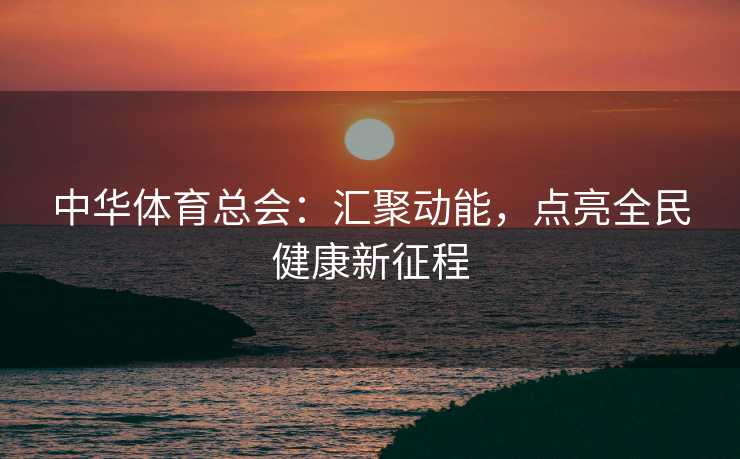 中华体育总会：汇聚动能，点亮全民健康新征程