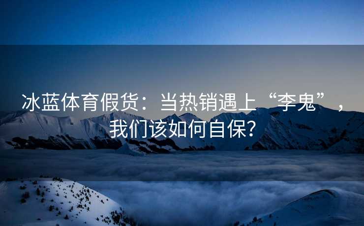 冰蓝体育假货：当热销遇上“李鬼”，我们该如何自保？