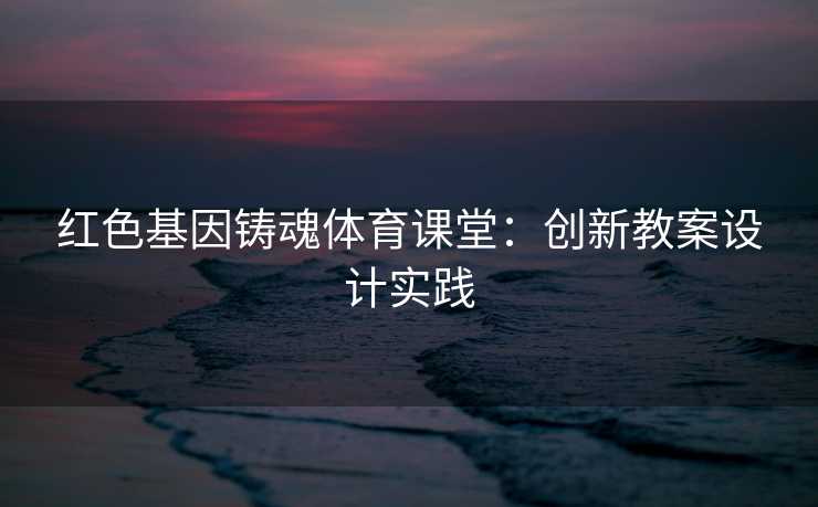 红色基因铸魂体育课堂：创新教案设计实践