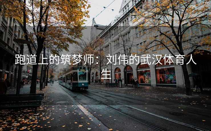 跑道上的筑梦师：刘伟的武汉体育人生